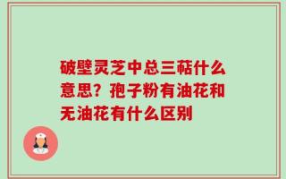 破壁灵芝中总三萜什么意思？孢子粉有油花和无油花有什么区别