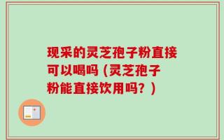 现采的灵芝孢子粉直接可以喝吗 (灵芝孢子粉能直接饮用吗？)