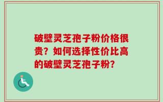 破壁灵芝孢子粉价格很贵？如何选择性价比高的破壁灵芝孢子粉？