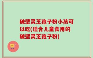破壁灵芝孢子粉小孩可以吃(适合儿童食用的破壁灵芝孢子粉)