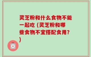 灵芝粉和什么食物不能一起吃 (灵芝粉和哪些食物不宜搭配食用？)