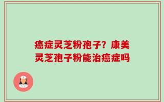 癌症灵芝粉孢子？康美灵芝孢子粉能治癌症吗