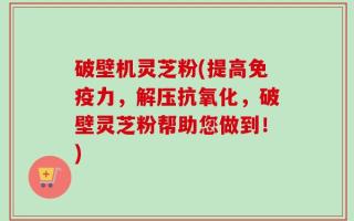 破壁机灵芝粉(提高免疫力，解压抗氧化，破壁灵芝粉帮助您做到！)