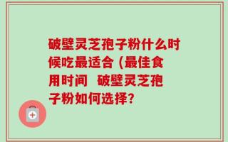 破壁灵芝孢子粉什么时候吃最适合 (最佳食用时间  破壁灵芝孢子粉如何选择？