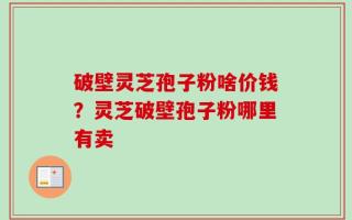 破壁灵芝孢子粉啥价钱？灵芝破壁孢子粉哪里有卖