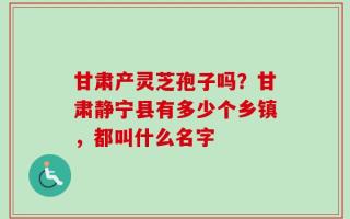 甘肃产灵芝孢子吗？甘肃静宁县有多少个乡镇，都叫什么名字
