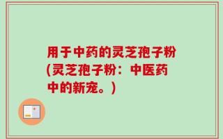 用于中药的灵芝孢子粉(灵芝孢子粉：中医药中的新宠。)