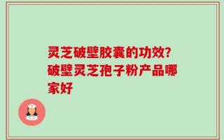 灵芝破壁胶囊的功效？破壁灵芝孢子粉产品哪家好