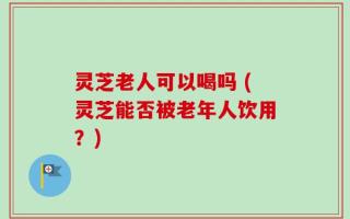 灵芝老人可以喝吗 (灵芝能否被老年人饮用？)