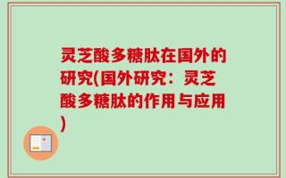 灵芝酸多糖肽在国外的研究(国外研究：灵芝酸多糖肽的作用与应用)