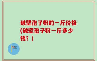 破壁孢子粉的一斤价格(破壁孢子粉一斤多少钱？)