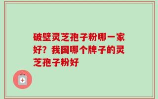 破壁灵芝孢子粉哪一家好？我国哪个牌子的灵芝孢子粉好