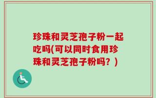 珍珠和灵芝孢子粉一起吃吗(可以同时食用珍珠和灵芝孢子粉吗？)