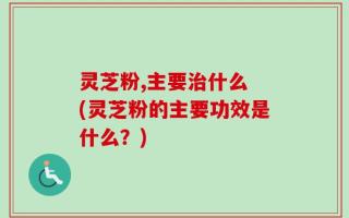 灵芝粉,主要治什么 (灵芝粉的主要功效是什么？)