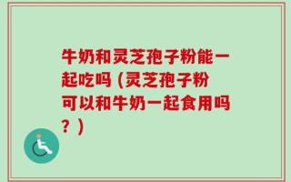牛奶和灵芝孢子粉能一起吃吗 (灵芝孢子粉可以和牛奶一起食用吗？)