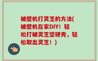 破壁机打灵芝的方法(破壁机在家DIY！轻松打破灵芝坚硬壳，轻松取出灵芝！)