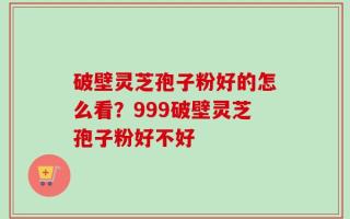 破壁灵芝孢子粉好的怎么看？999破壁灵芝孢子粉好不好