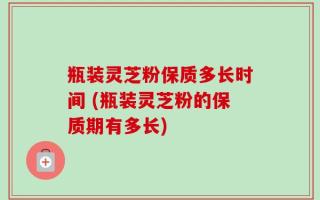 瓶装灵芝粉保质多长时间 (瓶装灵芝粉的保质期有多长)