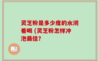 灵芝粉是多少度的水沏着喝 (灵芝粉怎样冲泡最佳？