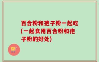 百合粉和孢子粉一起吃(一起食用百合粉和孢子粉的好处)