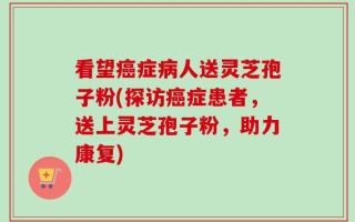 看望癌症病人送灵芝孢子粉(探访癌症患者，送上灵芝孢子粉，助力康复)