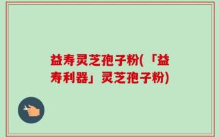 益寿灵芝孢子粉(「益寿利器」灵芝孢子粉)