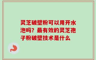 灵芝破壁粉可以用开水泡吗？最有效的灵芝孢子粉破壁技术是什么