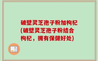 破壁灵芝孢子粉加枸杞(破壁灵芝孢子粉结合枸杞，拥有保健好处)
