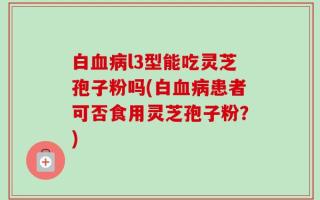 白血病l3型能吃灵芝孢子粉吗(白血病患者可否食用灵芝孢子粉？)
