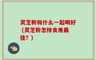 灵芝粉和什么一起喝好 (灵芝粉怎样食用最佳？)