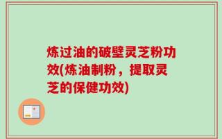 炼过油的破壁灵芝粉功效(炼油制粉，提取灵芝的保健功效)