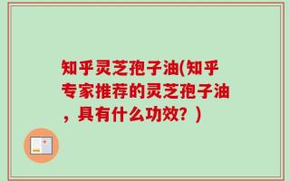 知乎灵芝孢子油(知乎专家推荐的灵芝孢子油，具有什么功效？)