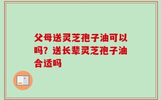 父母送灵芝孢子油可以吗？送长辈灵芝孢子油合适吗