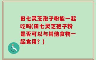 田七灵芝孢子粉能一起吃吗(田七灵芝孢子粉是否可以与其他食物一起食用？)
