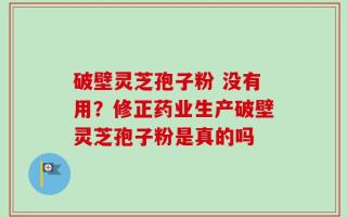 破壁灵芝孢子粉 没有用？修正药业生产破壁灵芝孢子粉是真的吗
