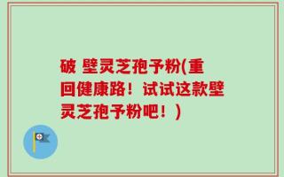破 壁灵芝孢予粉(重回健康路！试试这款壁灵芝孢予粉吧！)