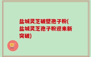 盐城灵芝破壁孢子粉(盐城灵芝孢子粉迎来新突破)