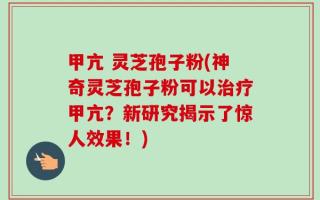 甲亢 灵芝孢子粉(神奇灵芝孢子粉可以治疗甲亢？新研究揭示了惊人效果！)