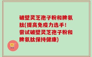 破壁灵芝孢子粉和脾氨肽(提高免疫力选手！尝试破壁灵芝孢子粉和脾氨肽保持健康)