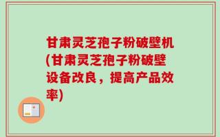 甘肃灵芝孢子粉破壁机(甘肃灵芝孢子粉破壁设备改良，提高产品效率)