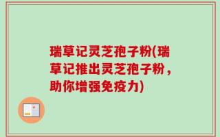 瑞草记灵芝孢子粉(瑞草记推出灵芝孢子粉，助你增强免疫力)