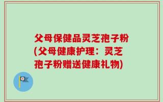 父母保健品灵芝孢子粉(父母健康护理：灵芝孢子粉赠送健康礼物)