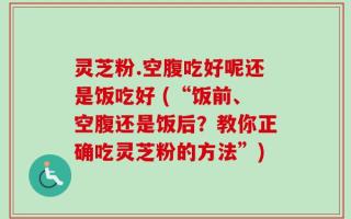 灵芝粉.空腹吃好呢还是饭吃好 (“饭前、空腹还是饭后？教你正确吃灵芝粉的方法”)