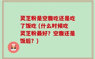 灵芝粉是空腹吃还是吃了饭吃 (什么时候吃灵芝粉最好？空腹还是饭后？)