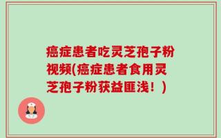 癌症患者吃灵芝孢子粉视频(癌症患者食用灵芝孢子粉获益匪浅！)