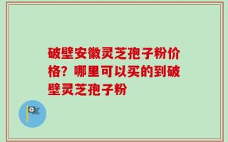 破壁安徽灵芝孢子粉价格？哪里可以买的到破壁灵芝孢子粉