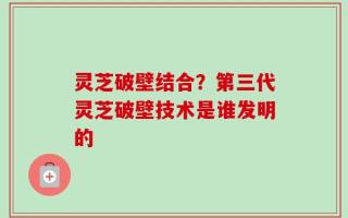 灵芝破壁结合？第三代灵芝破壁技术是谁发明的