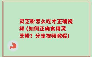 灵芝粉怎么吃才正确视频 (如何正确食用灵芝粉？分享视频教程)