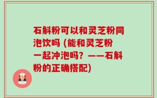 石斛粉可以和灵芝粉同泡饮吗 (能和灵芝粉一起冲泡吗？——石斛粉的正确搭配)