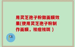 用灵芝孢子粉做面膜效果(使用灵芝孢子粉制作面膜，祛痘祛斑 )